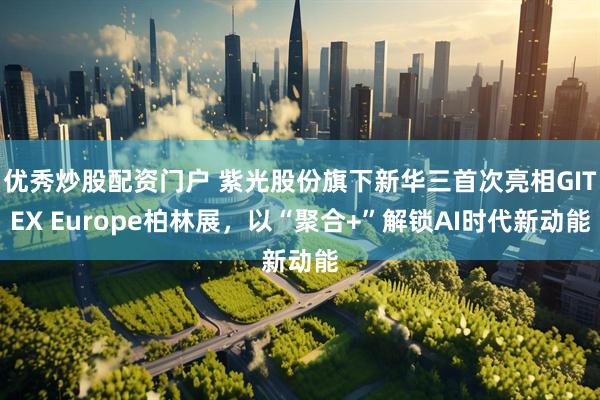 优秀炒股配资门户 紫光股份旗下新华三首次亮相GITEX Europe柏林展，以“聚合+”解锁AI时代新动能