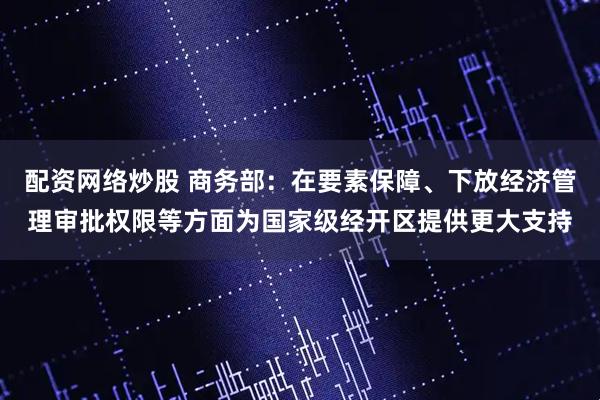 配资网络炒股 商务部：在要素保障、下放经济管理审批权限等方面为国家级经开区提供更大支持