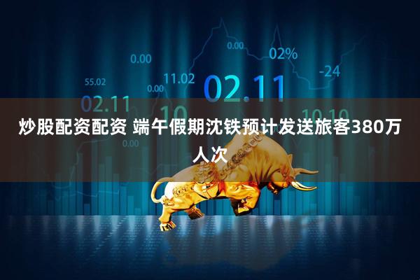 炒股配资配资 端午假期沈铁预计发送旅客380万人次