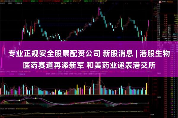 专业正规安全股票配资公司 新股消息 | 港股生物医药赛道再添新军 和美药业递表港交所