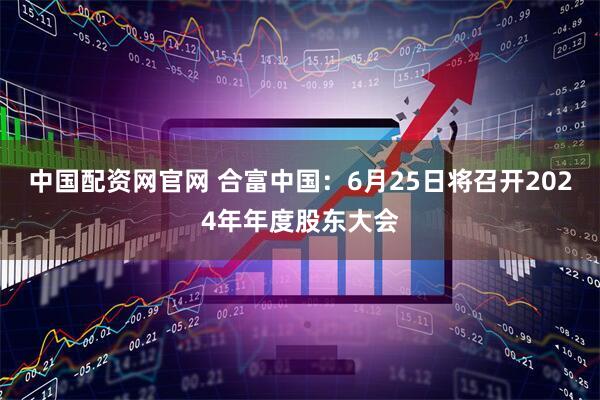 中国配资网官网 合富中国：6月25日将召开2024年年度股东大会