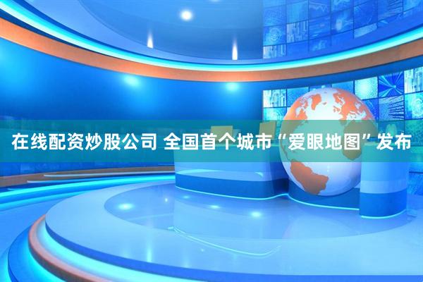 在线配资炒股公司 全国首个城市“爱眼地图”发布