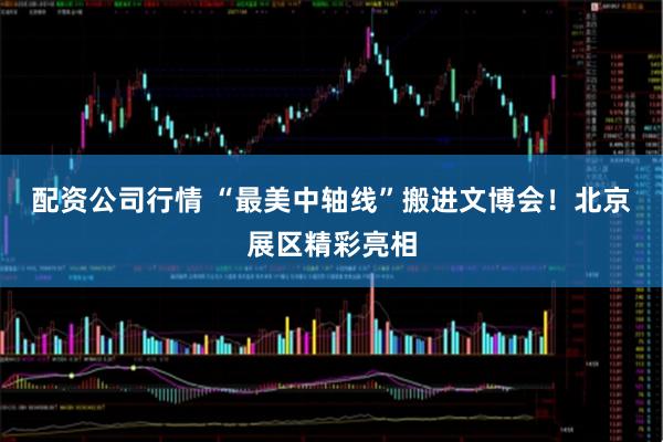 配资公司行情 “最美中轴线”搬进文博会！北京展区精彩亮相