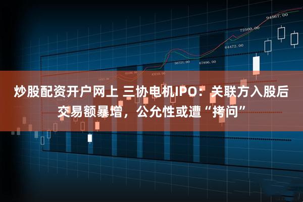 炒股配资开户网上 三协电机IPO：关联方入股后交易额暴增，公允性或遭“拷问”