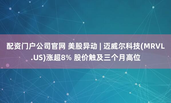 配资门户公司官网 美股异动 | 迈威尔科技(MRVL.US)涨超8% 股价触及三个月高位