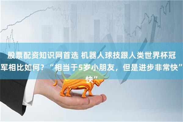 股票配资知识网首选 机器人球技跟人类世界杯冠军相比如何？“相当于5岁小朋友，但是进步非常快”