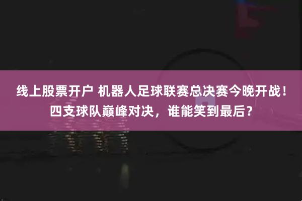 线上股票开户 机器人足球联赛总决赛今晚开战！四支球队巅峰对决，谁能笑到最后？
