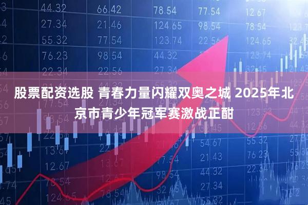 股票配资选股 青春力量闪耀双奥之城 2025年北京市青少年冠军赛激战正酣