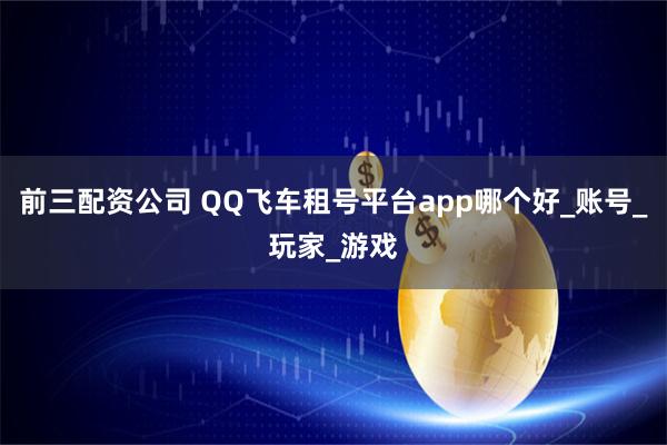 前三配资公司 QQ飞车租号平台app哪个好_账号_玩家_游戏