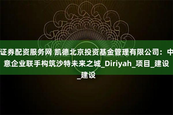 证券配资服务网 凯德北京投资基金管理有限公司：中意企业联手构筑沙特未来之城_Diriyah_项目_建设