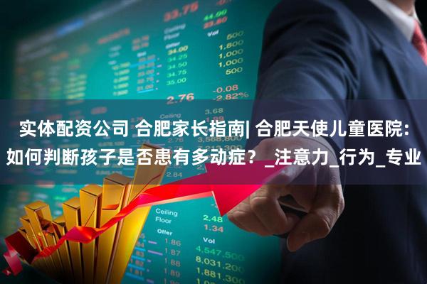 实体配资公司 合肥家长指南| 合肥天使儿童医院:如何判断孩子是否患有多动症？_注意力_行为_专业