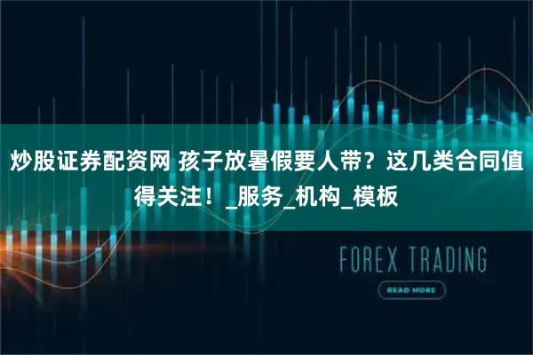 炒股证券配资网 孩子放暑假要人带？这几类合同值得关注！_服务_机构_模板