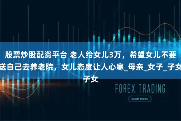 股票炒股配资平台 老人给女儿3万，希望女儿不要送自己去养老院，女儿态度让人心寒_母亲_女子_子女