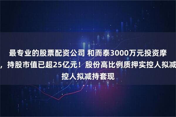 最专业的股票配资公司 和而泰3000万元投资摩尔线程，持股市值已超25亿元！股份高比例质押实控人拟减持套现