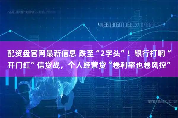 配资盘官网最新信息 跌至“2字头”！银行打响“开门红”信贷战，个人经营贷“卷利率也卷风控”