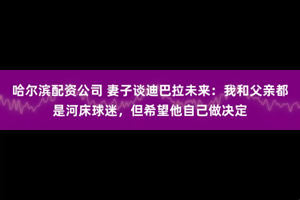 哈尔滨配资公司 妻子谈迪巴拉未来：我和父亲都是河床球迷，但希望他自己做决定
