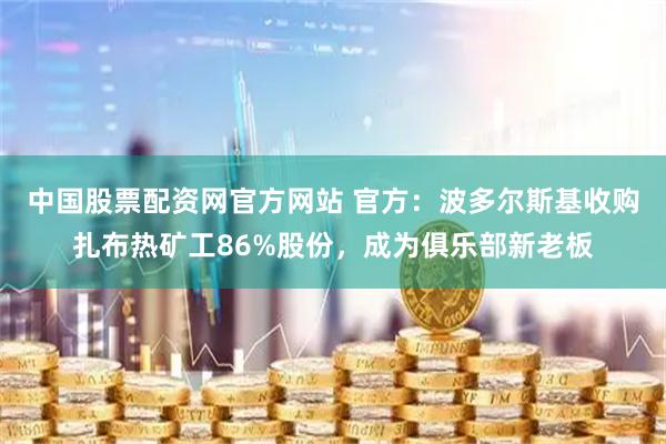 中国股票配资网官方网站 官方：波多尔斯基收购扎布热矿工86%股份，成为俱乐部新老板