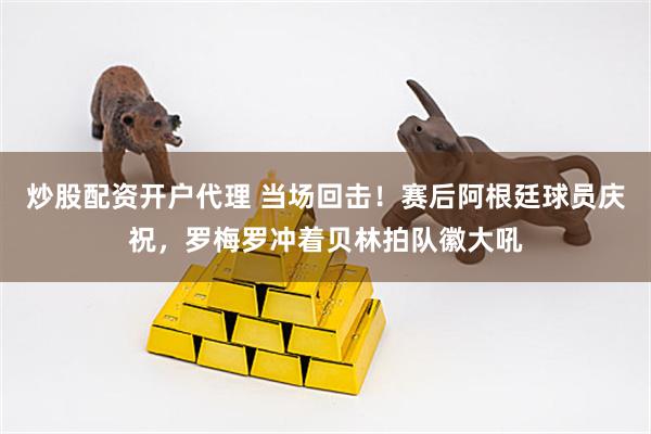 炒股配资开户代理 当场回击！赛后阿根廷球员庆祝，罗梅罗冲着贝林拍队徽大吼