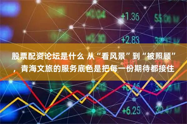 股票配资论坛是什么 从“看风景”到“被照顾”，青海文旅的服务底色是把每一份期待都接住