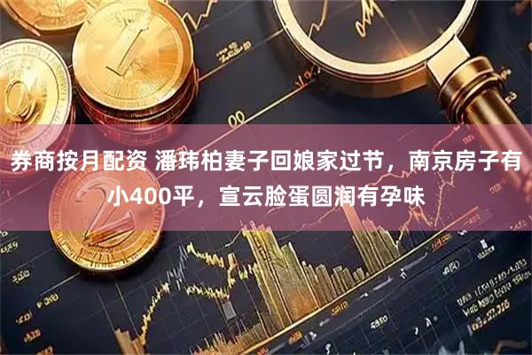 券商按月配资 潘玮柏妻子回娘家过节，南京房子有小400平，宣云脸蛋圆润有孕味